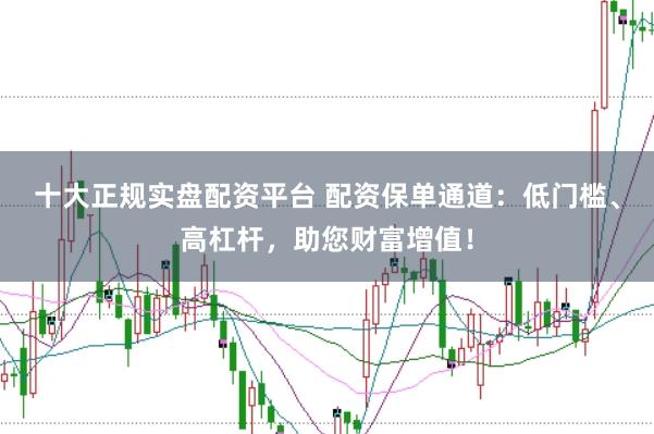 十大正规实盘配资平台 配资保单通道:低门槛、高杠杆,助您财富增值!