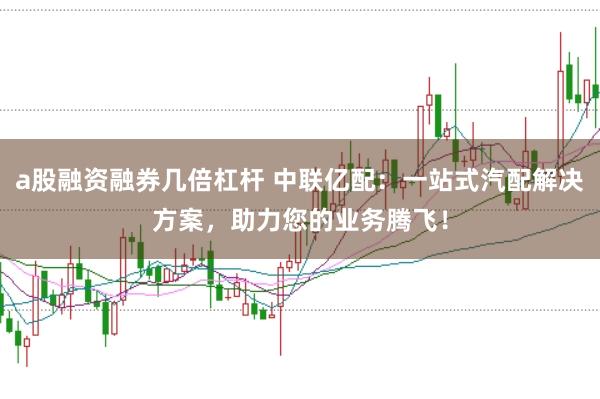 a股融资融券几倍杠杆 中联亿配：一站式汽配解决方案，助力您的业务腾飞！