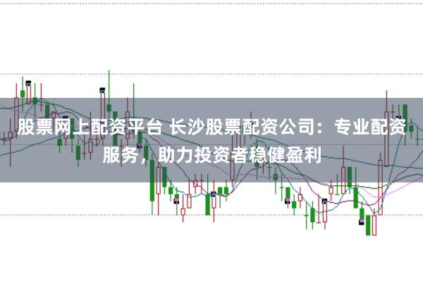 股票网上配资平台 长沙股票配资公司：专业配资服务，助力投资者稳健盈利